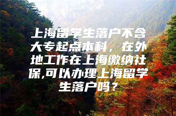 上海留学生落户不含大专起点本科，在外地工作在上海缴纳社保,可以办理上海留学生落户吗？