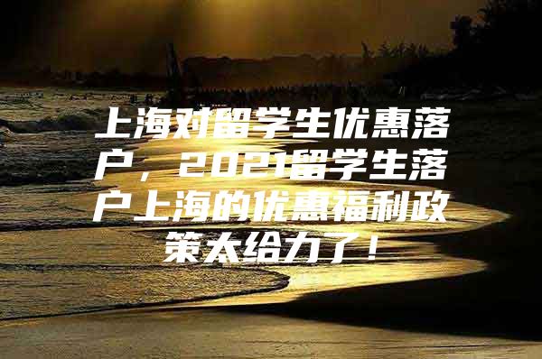 上海对留学生优惠落户，2021留学生落户上海的优惠福利政策太给力了！