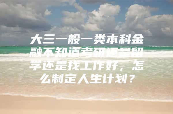 大三一般一类本科金融不知道考研还是留学还是找工作好，怎么制定人生计划？