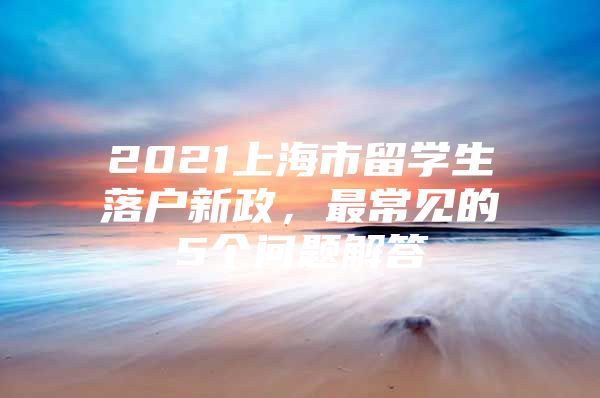 2021上海市留学生落户新政，最常见的5个问题解答