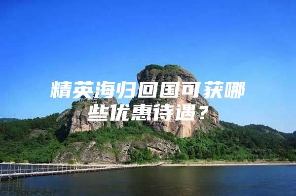 精英海归回国可获哪些优惠待遇？