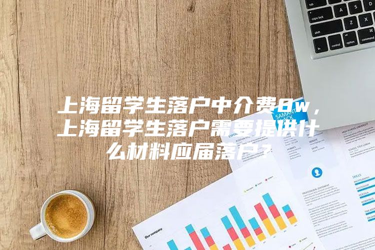 上海留学生落户中介费8w，上海留学生落户需要提供什么材料应届落户？