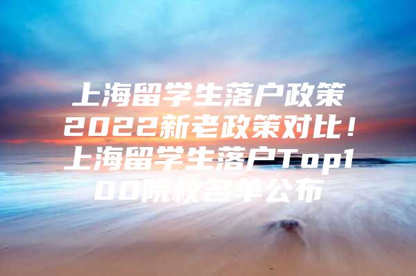 上海留学生落户政策2022新老政策对比！上海留学生落户Top100院校名单公布