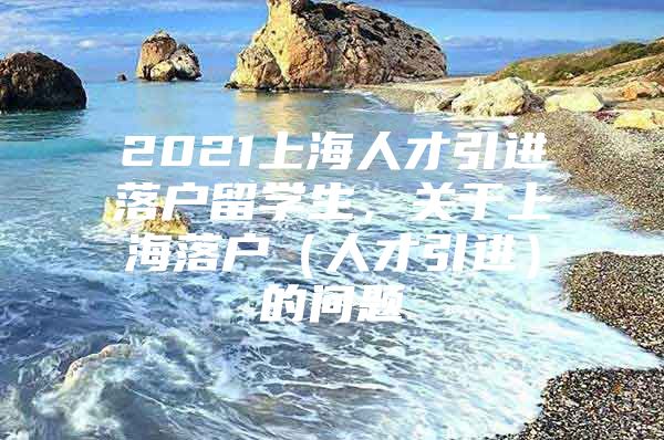 2021上海人才引进落户留学生，关于上海落户（人才引进）的问题