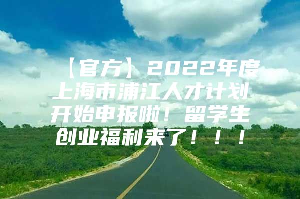 【官方】2022年度上海市浦江人才计划开始申报啦！留学生创业福利来了！！！