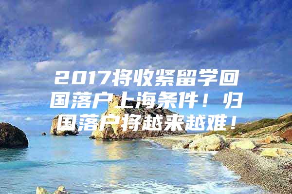 2017将收紧留学回国落户上海条件！归国落户将越来越难！