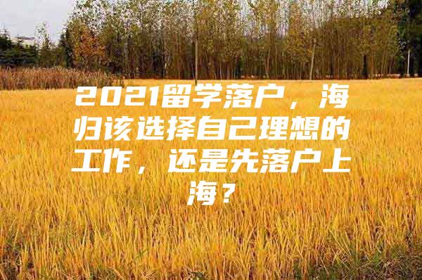 2021留学落户，海归该选择自己理想的工作，还是先落户上海？