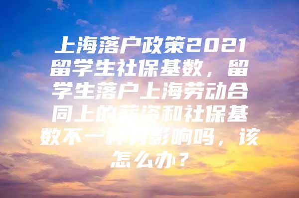 上海落户政策2021留学生社保基数，留学生落户上海劳动合同上的薪资和社保基数不一样有影响吗，该怎么办？