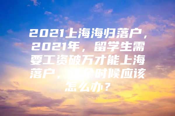 2021上海海归落户，2021年，留学生需要工资破万才能上海落户，这个时候应该怎么办？