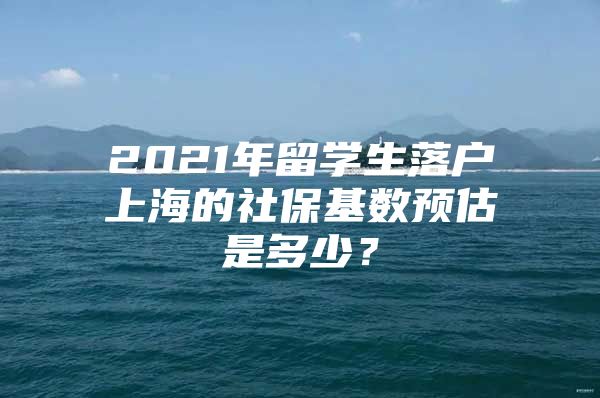 2021年留学生落户上海的社保基数预估是多少？