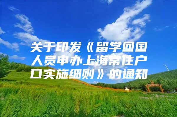 关于印发《留学回国人员申办上海常住户口实施细则》的通知