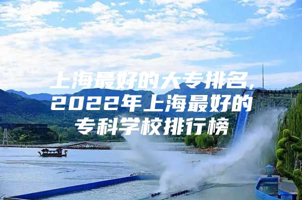 上海最好的大专排名,2022年上海最好的专科学校排行榜