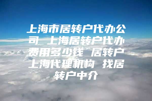 上海市居转户代办公司 上海居转户代办费用多少钱 居转户上海代理机构 找居转户中介