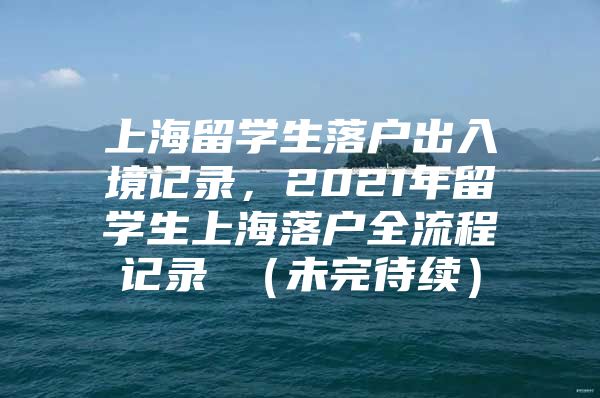 上海留学生落户出入境记录，2021年留学生上海落户全流程记录 （未完待续）