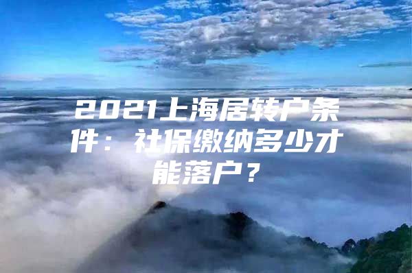 2021上海居转户条件：社保缴纳多少才能落户？