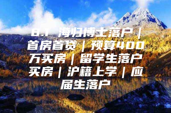 8.1 海归博士落户｜首房首贷｜预算400万买房｜留学生落户买房｜沪籍上学｜应届生落户