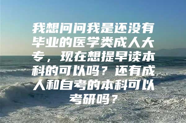 我想问问我是还没有毕业的医学类成人大专，现在想提早读本科的可以吗？还有成人和自考的本科可以考研吗？