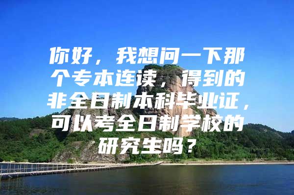 你好，我想问一下那个专本连读，得到的非全日制本科毕业证，可以考全日制学校的研究生吗？