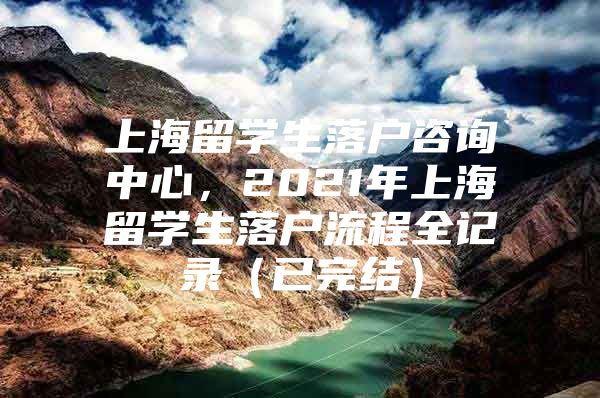 上海留学生落户咨询中心，2021年上海留学生落户流程全记录（已完结）