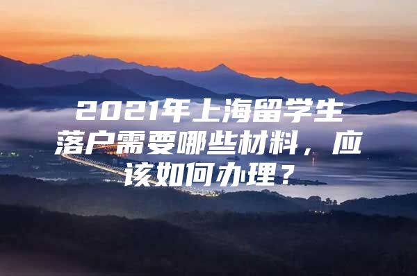 2021年上海留学生落户需要哪些材料，应该如何办理？