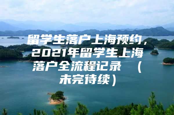 留学生落户上海预约，2021年留学生上海落户全流程记录 （未完待续）