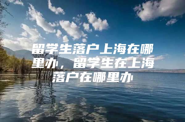 留学生落户上海在哪里办，留学生在上海落户在哪里办