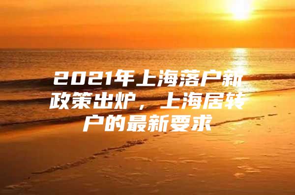 2021年上海落户新政策出炉，上海居转户的最新要求