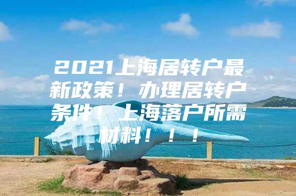 2021上海居转户最新政策！办理居转户条件！上海落户所需材料！！！