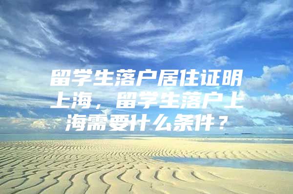 留学生落户居住证明上海，留学生落户上海需要什么条件？