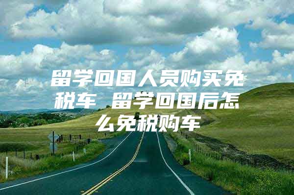 留学回国人员购买免税车 留学回国后怎么免税购车