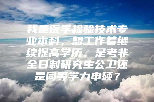 我是医学检验技术专业本科，想工作着继续提高学历，是考非全日制研究生公卫还是同等学力申硕？