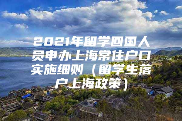 2021年留学回国人员申办上海常住户口实施细则（留学生落户上海政策）