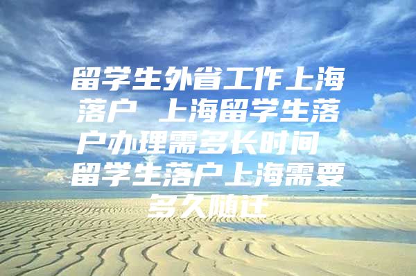 留学生外省工作上海落户 上海留学生落户办理需多长时间 留学生落户上海需要多久随迁