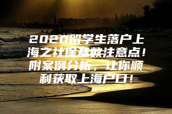 2020留学生落户上海之社保基数注意点！附案例分析，让你顺利获取上海户口！