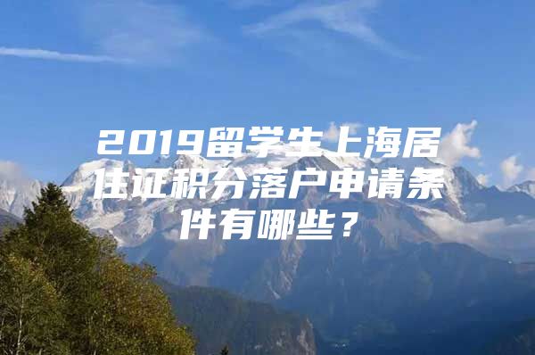 2019留学生上海居住证积分落户申请条件有哪些？