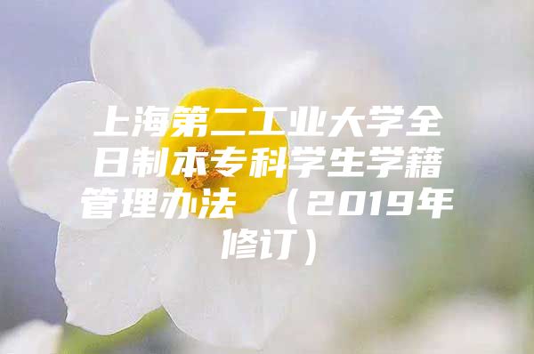 上海第二工业大学全日制本专科学生学籍管理办法 （2019年修订）