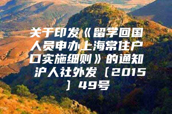 关于印发《留学回国人员申办上海常住户口实施细则》的通知 沪人社外发〔2015〕49号