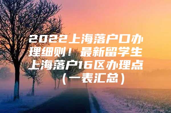 2022上海落户口办理细则！最新留学生上海落户16区办理点（一表汇总）