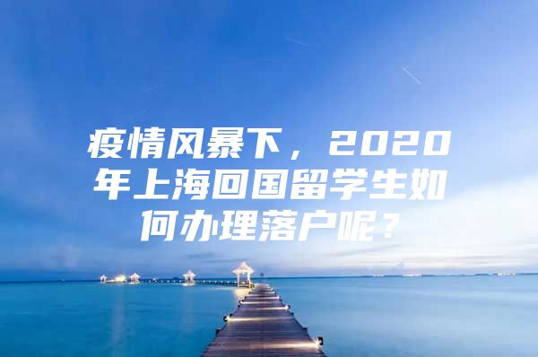 疫情风暴下，2020年上海回国留学生如何办理落户呢？