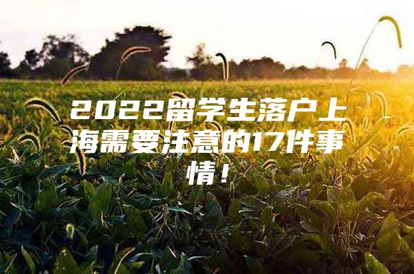 2022留学生落户上海需要注意的17件事情！