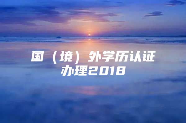 国（境）外学历认证办理2018