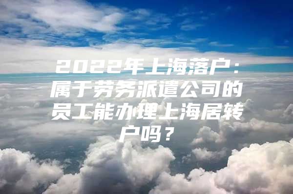 2022年上海落户：属于劳务派遣公司的员工能办理上海居转户吗？