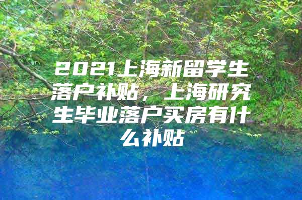 2021上海新留学生落户补贴，上海研究生毕业落户买房有什么补贴