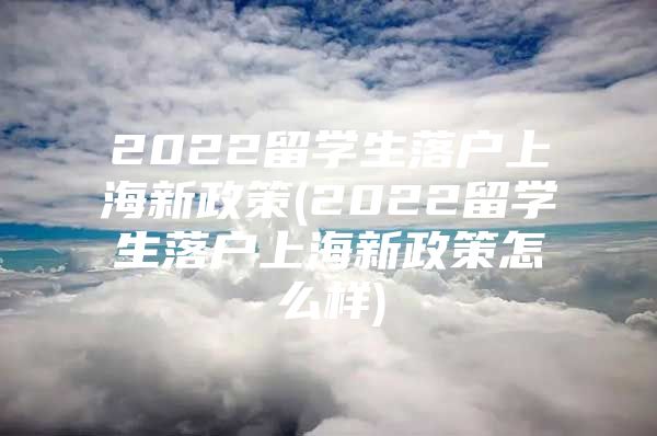 2022留学生落户上海新政策(2022留学生落户上海新政策怎么样)