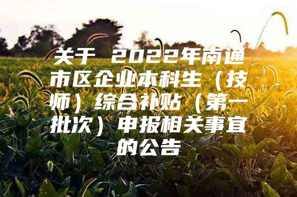 关于 2022年南通市区企业本科生（技师）综合补贴（第一批次）申报相关事宜的公告