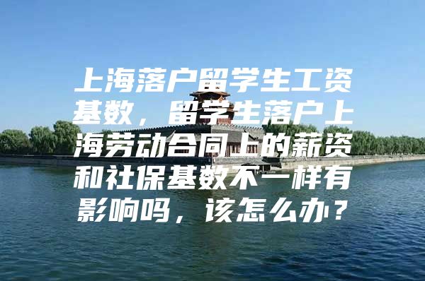 上海落户留学生工资基数，留学生落户上海劳动合同上的薪资和社保基数不一样有影响吗，该怎么办？