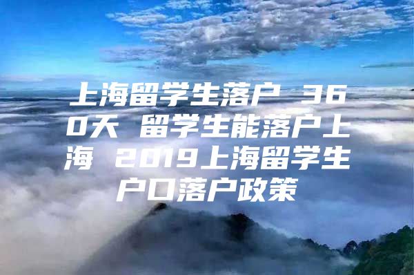 上海留学生落户 360天 留学生能落户上海 2019上海留学生户口落户政策