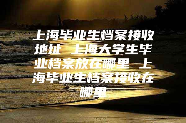 上海毕业生档案接收地址 上海大学生毕业档案放在哪里 上海毕业生档案接收在哪里