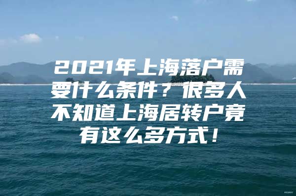 2021年上海落户需要什么条件？很多人不知道上海居转户竟有这么多方式！