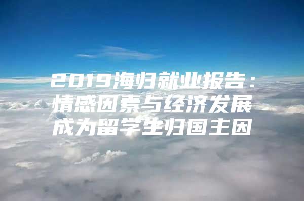 2019海归就业报告：情感因素与经济发展成为留学生归国主因